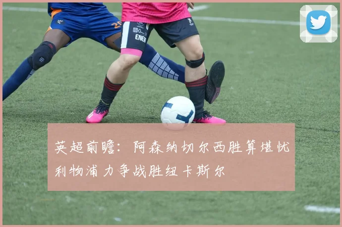 英超前瞻：阿森纳切尔西胜算堪忧利物浦力争战胜纽卡斯尔