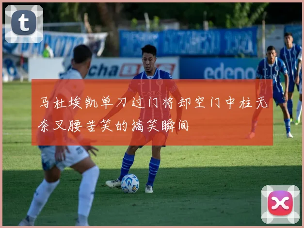 马杜埃凯单刀过门将却空门中柱无奈叉腰苦笑的搞笑瞬间