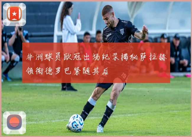 非洲球员欧冠出场纪录揭秘萨拉赫领衔德罗巴紧随其后