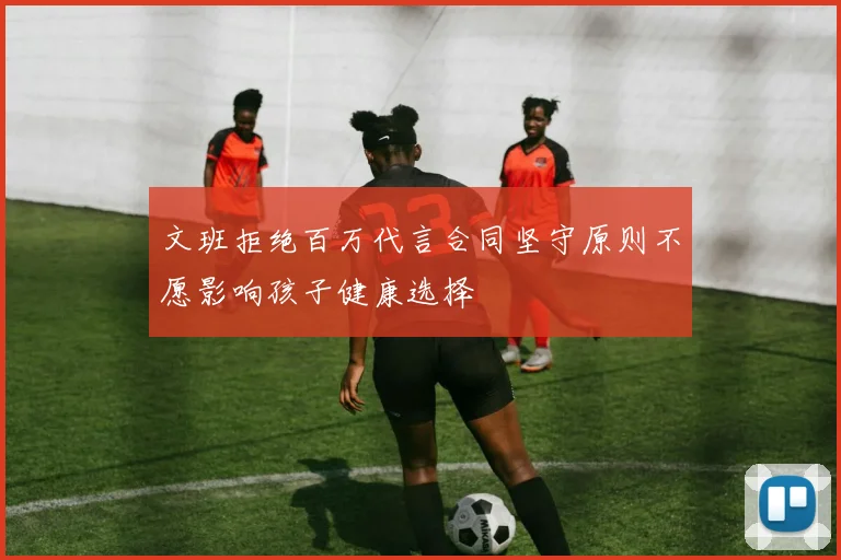 文班拒绝百万代言合同坚守原则不愿影响孩子健康选择