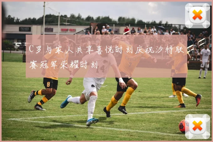 C罗与家人共享喜悦时刻庆祝沙特联赛冠军荣耀时刻