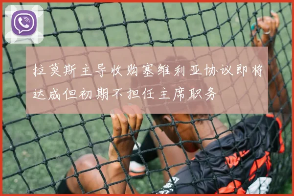 拉莫斯主导收购塞维利亚协议即将达成但初期不担任主席职务