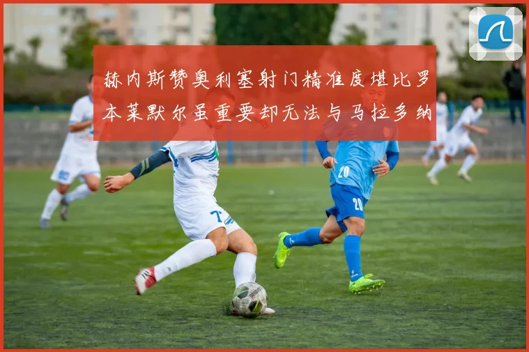 赫内斯赞奥利塞射门精准度堪比罗本莱默尔虽重要却无法与马拉多纳相提并论
