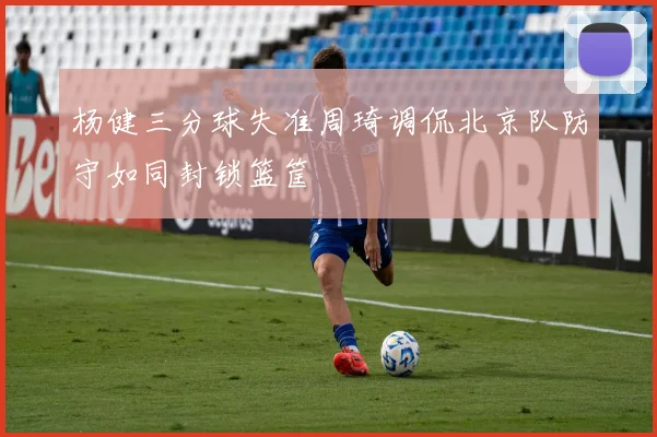 杨健三分球失准周琦调侃北京队防守如同封锁篮筐