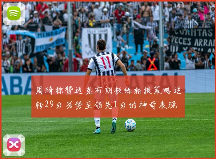 周琦称赞迈克布朗教练轮换策略逆转29分劣势至领先1分的神奇表现