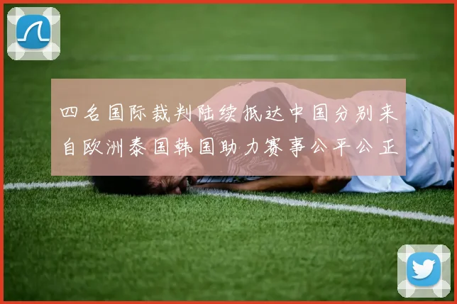 四名国际裁判陆续抵达中国分别来自欧洲泰国韩国助力赛事公平公正