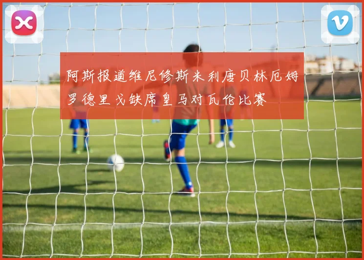 阿斯报道维尼修斯米利唐贝林厄姆罗德里戈缺席皇马对瓦伦比赛