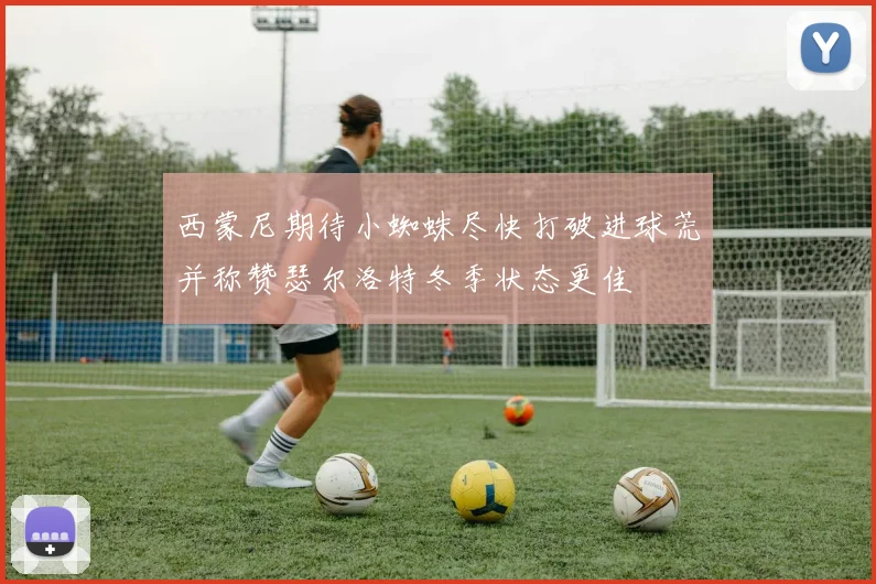 西蒙尼期待小蜘蛛尽快打破进球荒并称赞瑟尔洛特冬季状态更佳