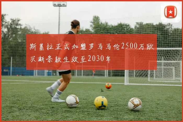 斯基拉正式加盟罗马马伦2500万欧买断条款生效至2030年