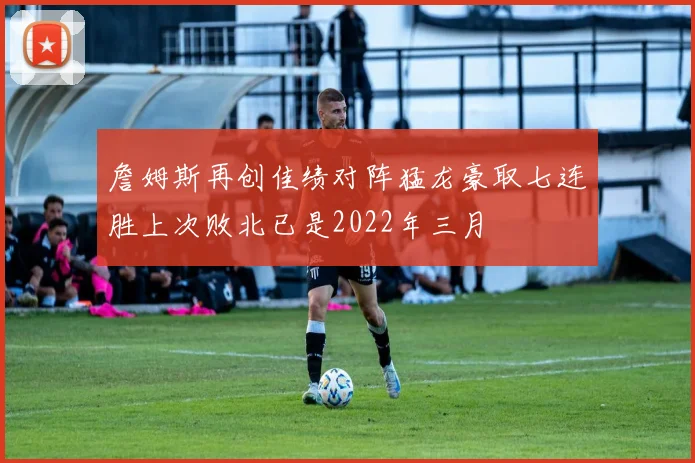 詹姆斯再创佳绩对阵猛龙豪取七连胜上次败北已是2022年三月