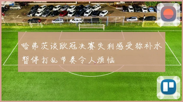 哈弗茨谈欧冠决赛失利感受称补水暂停打乱节奏令人烦恼