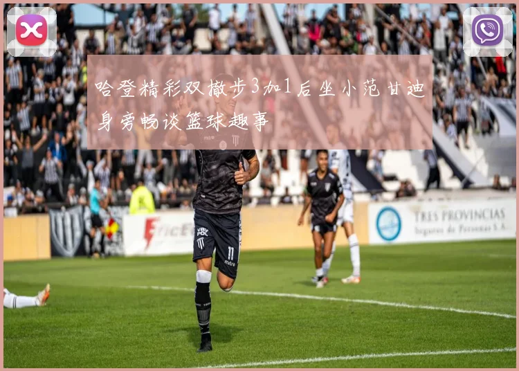 哈登精彩双撤步3加1后坐小范甘迪身旁畅谈篮球趣事