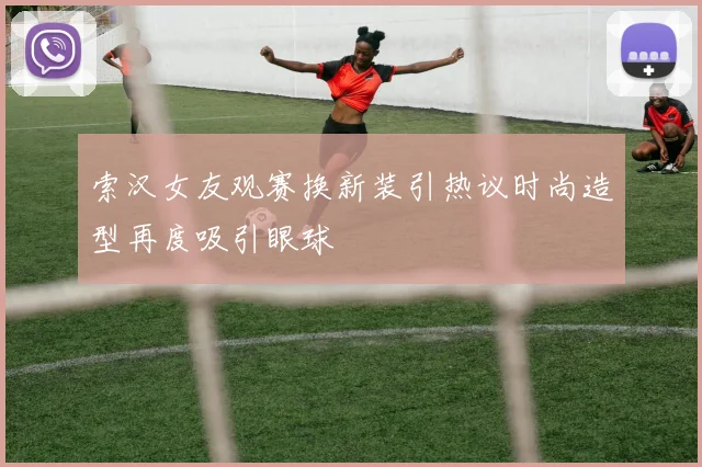 索汉女友观赛换新装引热议时尚造型再度吸引眼球