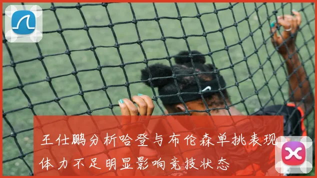 王仕鹏分析哈登与布伦森单挑表现体力不足明显影响竞技状态