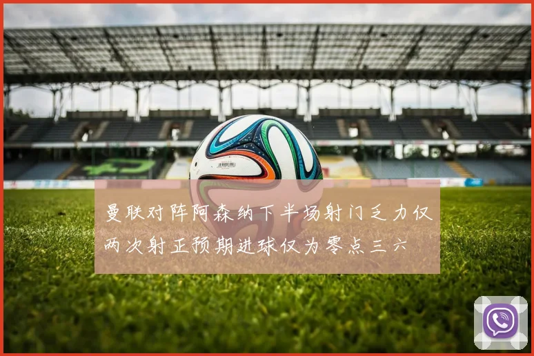曼联对阵阿森纳下半场射门乏力仅两次射正预期进球仅为零点三六