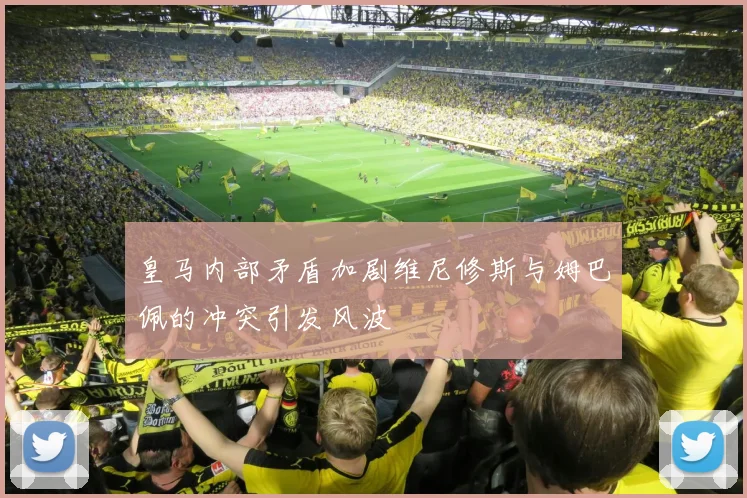 皇马内部矛盾加剧维尼修斯与姆巴佩的冲突引发风波
