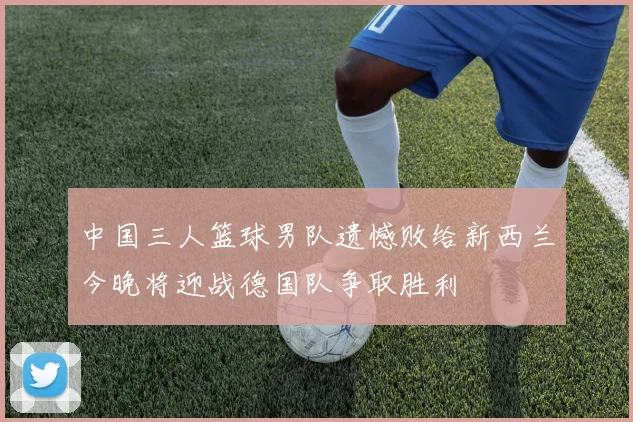 中国三人篮球男队遗憾败给新西兰今晚将迎战德国队争取胜利