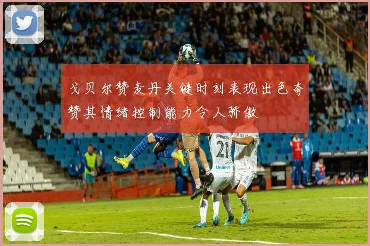 戈贝尔赞麦丹关键时刻表现出色夸赞其情绪控制能力令人骄傲