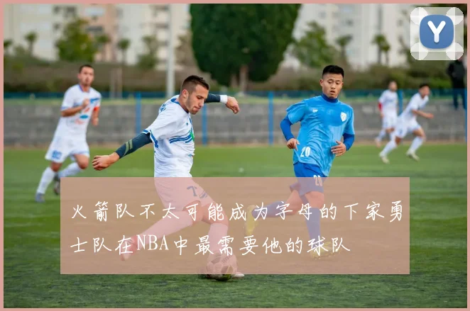 火箭队不太可能成为字母的下家勇士队在NBA中最需要他的球队