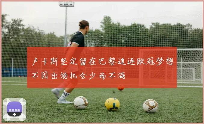 卢卡斯坚定留在巴黎追逐欧冠梦想不因出场机会少而不满