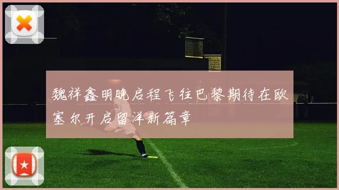 魏祥鑫明晚启程飞往巴黎期待在欧塞尔开启留洋新篇章