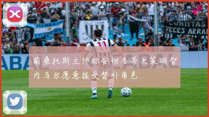 前桑托斯主帅称安切洛蒂决策明智内马尔愿意接受替补角色