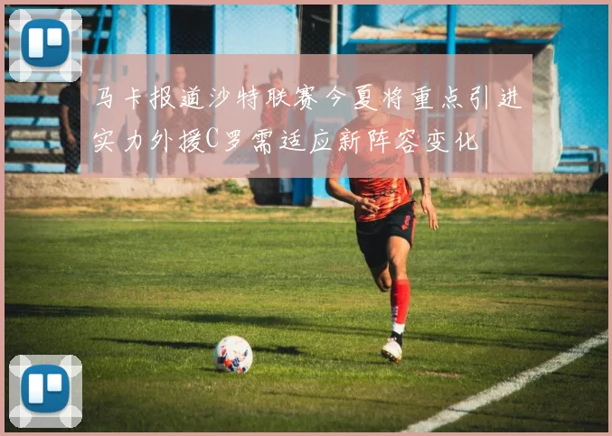 马卡报道沙特联赛今夏将重点引进实力外援C罗需适应新阵容变化
