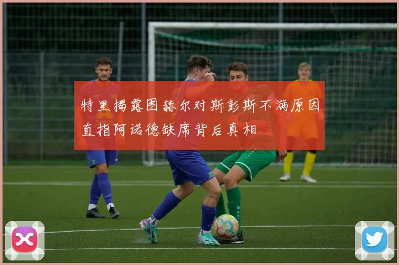 特里揭露图赫尔对斯彭斯不满原因直指阿诺德缺席背后真相