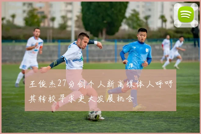 王俊杰27分创个人新高媒体人呼吁其转校寻求更大发展机会